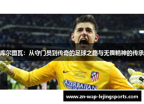 库尔图瓦：从守门员到传奇的足球之路与无畏精神的传承